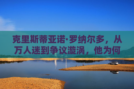 克里斯蒂亚诺·罗纳尔多，从万人迷到争议漩涡，他为何逐渐失去大众好感？