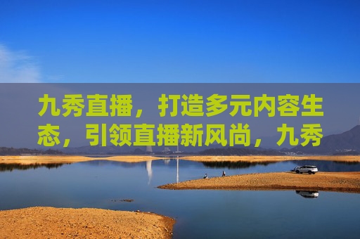 九秀直播，打造多元内容生态，引领直播新风尚，九秀直播多元内容生态引领直播新风尚