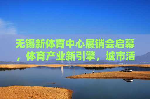 无锡新体育中心展销会启幕，体育产业新引擎，城市活力新名片，无锡新体育中心展销会启幕，体育产业新引擎，城市活力新名片