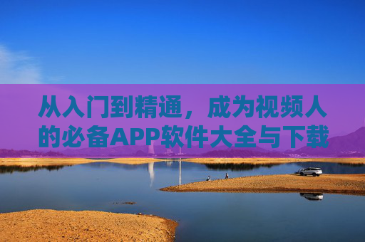 从入门到精通，成为视频人的必备APP软件大全与下载指南，视频人必备APP大全，从入门到精通的下载指南
