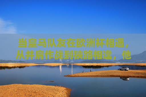 当皇马队友在欧洲杯相遇，从并肩作战到狭路相逢，他们的征程何时落幕？皇马队友欧洲杯，从并肩到狭路，征程何日落幕？