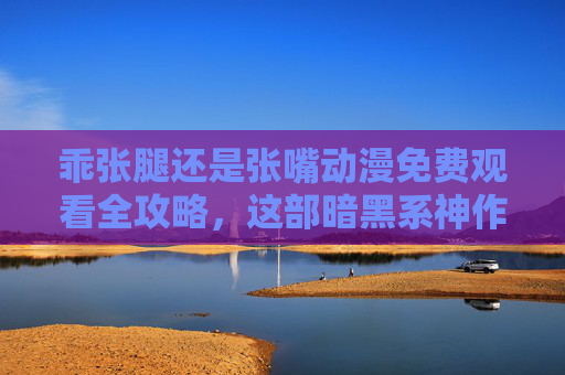乖张腿还是张嘴动漫免费观看全攻略，这部暗黑系神作到底讲了什么？乖张腿还是张嘴动漫全攻略，免费观看与暗黑神作内容揭秘