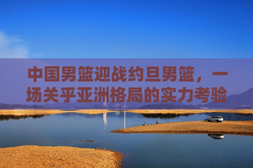 中国男篮迎战约旦男篮，一场关乎亚洲格局的实力考验，中国男篮迎战约旦男篮，亚洲格局的实力考验