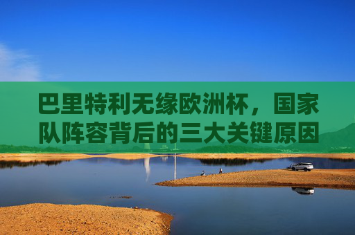 巴里特利无缘欧洲杯，国家队阵容背后的三大关键原因，巴里特利无缘欧洲杯，国家队阵容三大关键原因