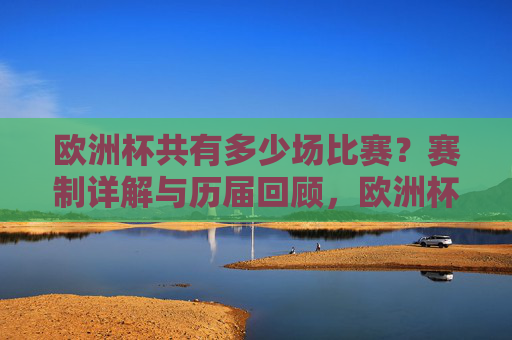 欧洲杯共有多少场比赛？赛制详解与历届回顾，欧洲杯赛制、比赛场次及历届回顾