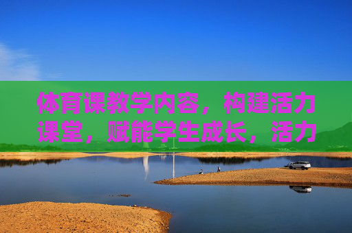 体育课教学内容，构建活力课堂，赋能学生成长，活力课堂，体育教学内容赋能学生成长