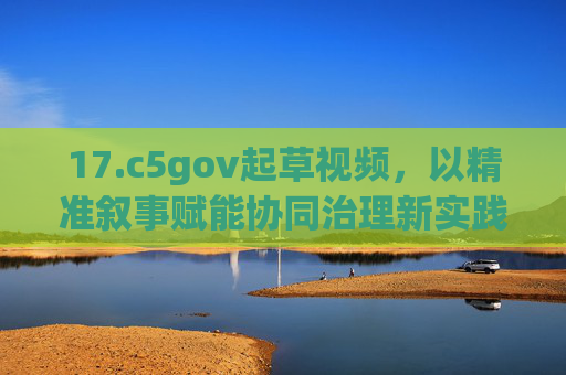 17.c5gov起草视频，以精准叙事赋能协同治理新实践