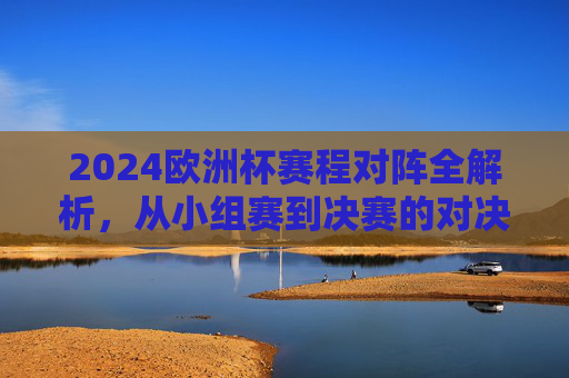 2024欧洲杯赛程对阵全解析，从小组赛到决赛的对决路线图
