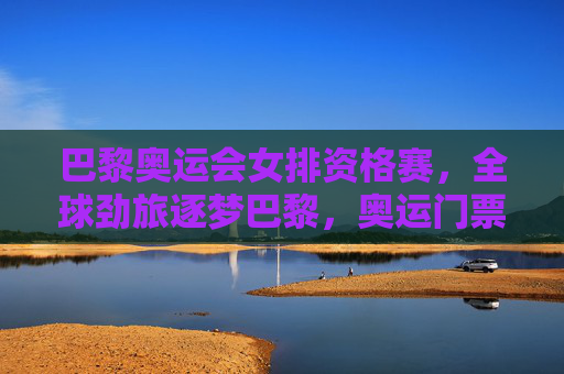 巴黎奥运会女排资格赛，全球劲旅逐梦巴黎，奥运门票悬念丛生，巴黎女排资格赛，全球劲旅逐梦巴黎，奥运门票悬念丛生