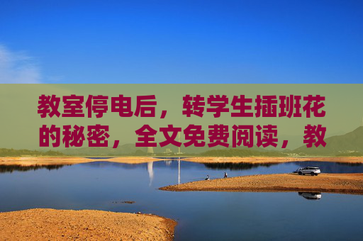 教室停电后，转学生插班花的秘密，全文免费阅读，教室停电后，转学生与插班花的秘密