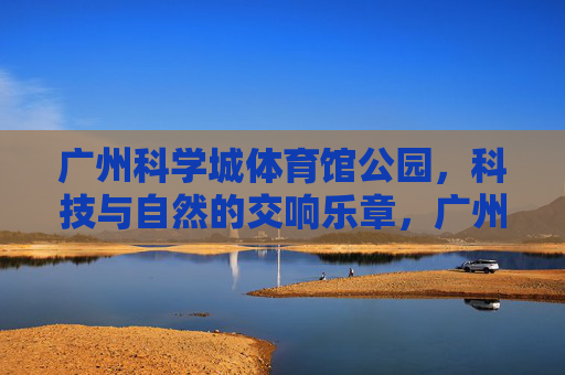 广州科学城体育馆公园，科技与自然的交响乐章，广州科学城体育馆公园，科技与自然的交响乐章