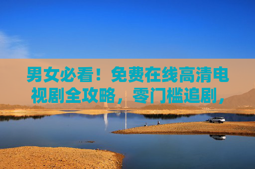 男女必看！免费在线高清电视剧全攻略，零门槛追剧，告别会员焦虑，男女必看！免费高清电视剧零门槛攻略，告别会员焦虑