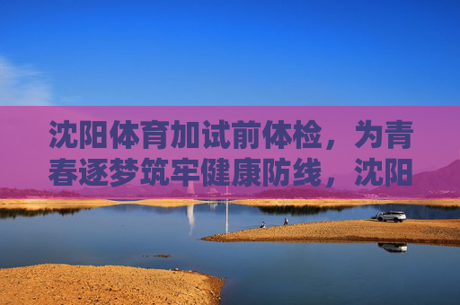 沈阳体育加试前体检，为青春逐梦筑牢健康防线，沈阳体育加试前体检为青春逐梦筑牢健康防线