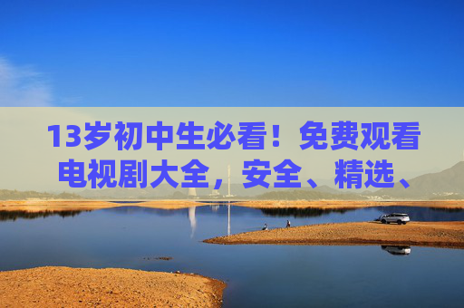 13岁初中生必看！免费观看电视剧大全，安全、精选、不花一分钱，13岁初中生必看，安全精选免费电视剧大全