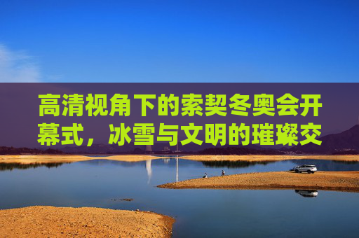 高清视角下的索契冬奥会开幕式，冰雪与文明的璀璨交响，索契冬奥会开幕式，高清视角下的冰雪文明交响