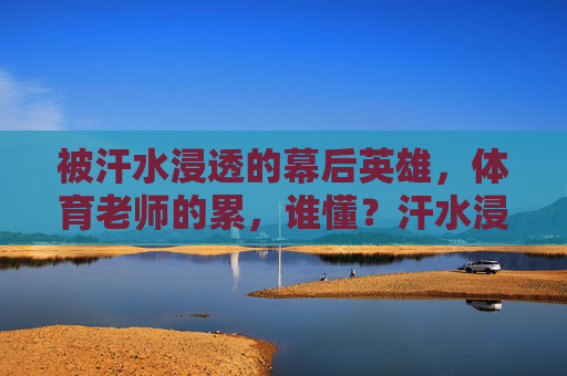 被汗水浸透的幕后英雄，体育老师的累，谁懂？汗水浸透的幕后英雄，体育老师的累谁懂？