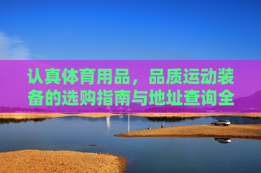 认真体育用品,品质运动装备的选购指南与地址查询全攻略,认真体育用品,品质运动装备选购指南与地址查询全攻略 认真体育用品,品质运动装备的选购指南与地址查询全攻略,认真体育用品,品质运动装备选购指南与地址查询全攻略