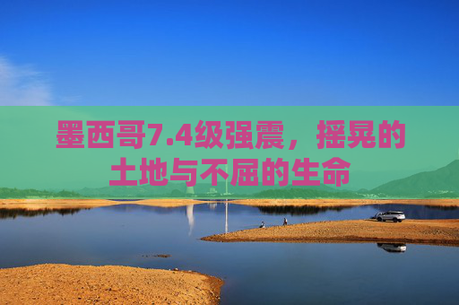 墨西哥7.4级强震,摇晃的土地与不屈的生命 墨西哥7.4级强震,摇晃的土地与不屈的生命