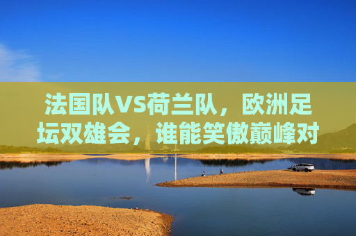 法国队VS荷兰队,欧洲足坛双雄会,谁能笑傲巅峰对决?法国VS荷兰,欧洲双雄巅峰对决 法国队VS荷兰队,欧洲足坛双雄会,谁能笑傲巅峰对决?法国VS荷兰,欧洲双雄巅峰对决