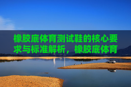 橡胶底体育测试鞋的核心要求与标准解析,橡胶底体育测试鞋核心要求与标准解析 橡胶底体育测试鞋的核心要求与标准解析,橡胶底体育测试鞋核心要求与标准解析