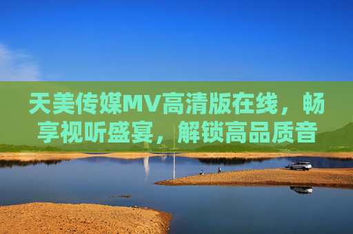 天美传媒MV高清版在线，畅享视听盛宴，解锁高品质音乐视觉体验，天美传媒MV高清版在线，畅享高品质视听盛宴