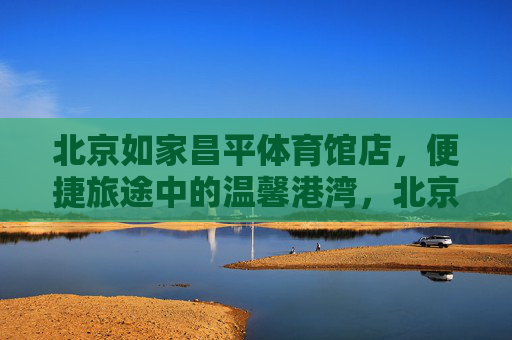 北京如家昌平体育馆店，便捷旅途中的温馨港湾，北京如家昌平体育馆店，便捷旅途温馨港湾