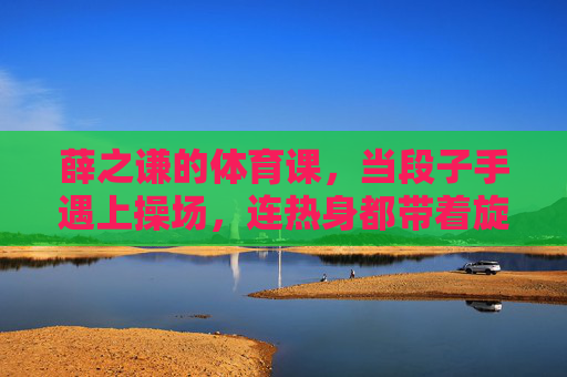 薛之谦的体育课，当段子手遇上操场，连热身都带着旋律，薛之谦的体育课，段子手的操场旋律