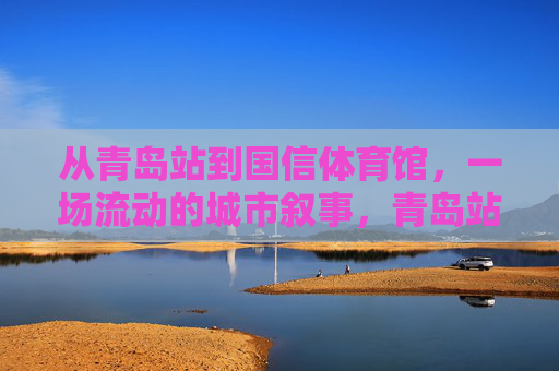 从青岛站到国信体育馆，一场流动的城市叙事，青岛站到国信体育馆，一场流动的城市叙事