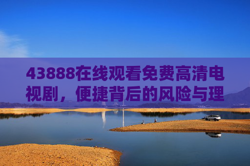 43888在线观看免费高清电视剧，便捷背后的风险与理性选择，免费高清电视剧在线观看，便捷背后的风险与理性选择