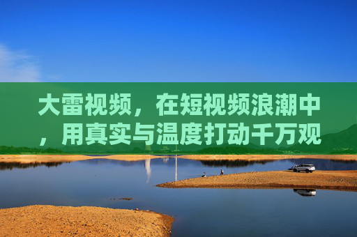 大雷视频，在短视频浪潮中，用真实与温度打动千万观众
