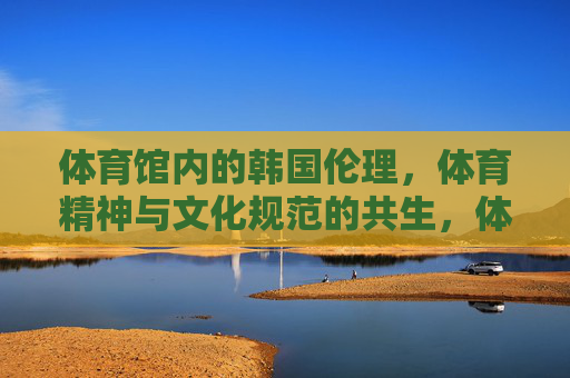 体育馆内的韩国伦理，体育精神与文化规范的共生，体育馆内韩国伦理、体育精神与文化规范的共生