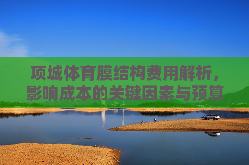 项城体育膜结构费用解析，影响成本的关键因素与预算建议，项城体育膜结构费用解析，关键因素与预算建议