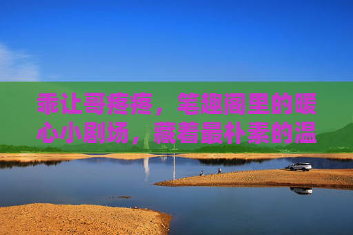 乖让哥疼疼，笔趣阁里的暖心小剧场，藏着最朴素的温柔，笔趣阁暖心小剧场，藏着的朴素温柔