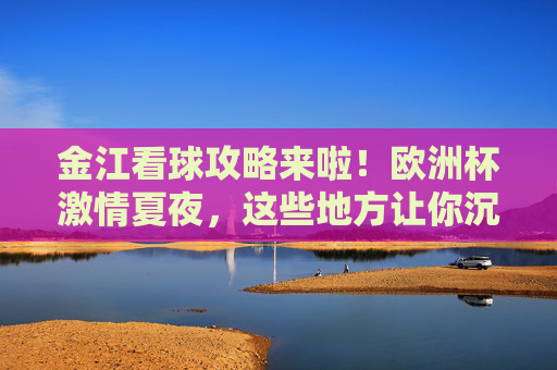 金江看球攻略来啦！欧洲杯激情夏夜，这些地方让你沉浸式嗨翻全场，金江欧洲杯看球攻略，沉浸式嗨翻激情夏夜