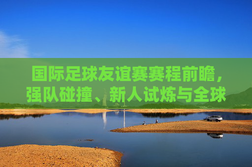 国际足球友谊赛赛程前瞻,强队碰撞、新人试炼与全球球迷的盛宴,国际足球友谊赛前瞻,强队碰撞新人试炼,全球球迷盛宴 国际足球友谊赛赛程前瞻,强队碰撞、新人试炼与全球球迷的盛宴,国际足球友谊赛前瞻,强队碰撞新人试炼,全球球迷盛宴