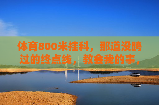 体育800米挂科,那道没跨过的终点线,教会我的事,那道没跨过的终点线,800米教会我的事 体育800米挂科,那道没跨过的终点线,教会我的事,那道没跨过的终点线,800米教会我的事