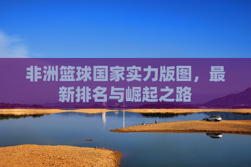 非洲篮球国家实力版图,最新排名与崛起之路 非洲篮球国家实力版图,最新排名与崛起之路
