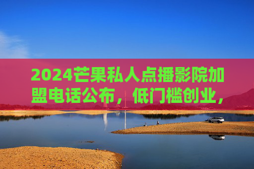 2024芒果私人点播影院加盟电话公布，低门槛创业，总部全程扶持，抢占下沉市场红利！2024芒果私人点播影院加盟电话公布，低门槛创业+总部扶持，抢占下沉市场红利！