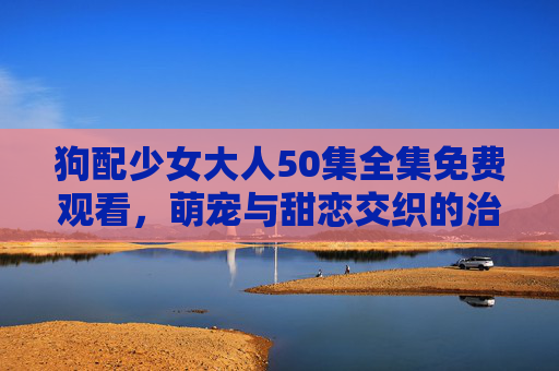 狗配少女大人50集全集免费观看,萌宠与甜恋交织的治愈系来袭! 狗配少女大人50集全集免费观看,萌宠与甜恋交织的治愈系来袭!