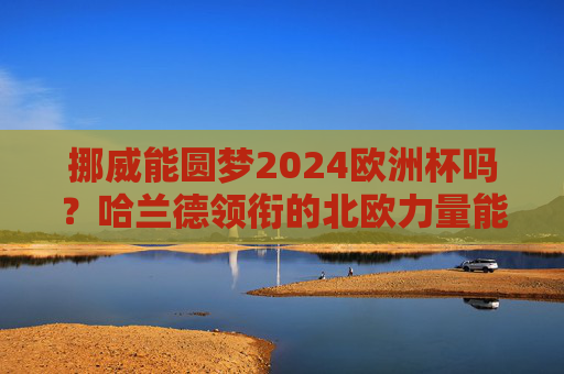 挪威能圆梦2024欧洲杯吗？哈兰德领衔的北欧力量能否突围？哈兰德领衔北欧力量，挪威能否圆梦2024欧洲杯？