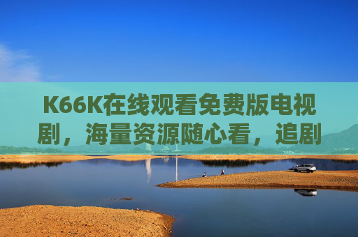K66K在线观看免费版电视剧，海量资源随心看，追剧党必备神器！K66K免费追剧神器，海量电视剧随心看