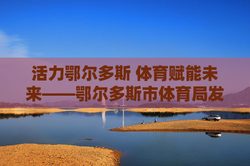 活力鄂尔多斯 体育赋能未来——鄂尔多斯市体育局发展纪实，活力鄂尔多斯 体育赋能未来——发展纪实
