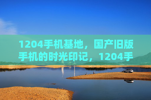 1204手机基地，国产旧版手机的时光印记，1204手机基地，国产旧版手机的时光印记