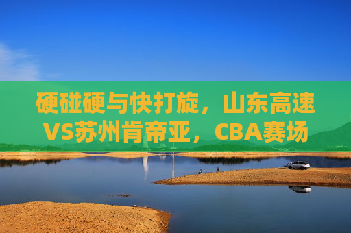 硬碰硬与快打旋，山东高速VS苏州肯帝亚，CBA赛场上的山与水对决，山东高速VS苏州肯帝亚，CBA山与水的硬碰快旋对决