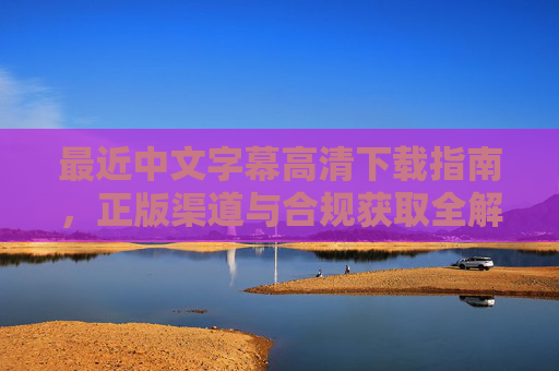 最近中文字幕高清下载指南,正版渠道与合规获取全解析,中文字幕高清下载,正版渠道与合规获取全解析 最近中文字幕高清下载指南,正版渠道与合规获取全解析,中文字幕高清下载,正版渠道与合规获取全解析