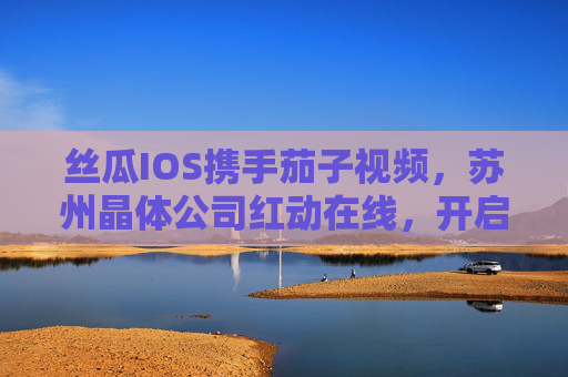 丝瓜IOS携手茄子视频,苏州晶体公司红动在线,开启无限视界新体验,丝瓜IOS携手茄子视频、苏州晶体公司红动在线开启无限视界新体验 丝瓜IOS携手茄子视频,苏州晶体公司红动在线,开启无限视界新体验,丝瓜IOS携手茄子视频、苏州晶体公司红动在线开启无限视界新体验