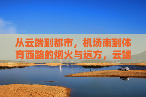 从云端到都市,机场南到体育西路的烟火与远方,云端烟火,机场南至体育西路的都市行旅 从云端到都市,机场南到体育西路的烟火与远方,云端烟火,机场南至体育西路的都市行旅