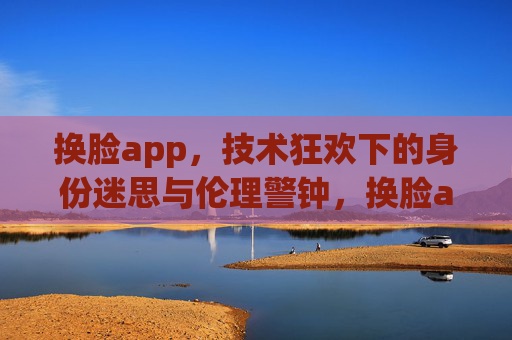 换脸app,技术狂欢下的身份迷思与伦理警钟,换脸app,技术狂欢下的身份迷思与伦理警钟 换脸app,技术狂欢下的身份迷思与伦理警钟,换脸app,技术狂欢下的身份迷思与伦理警钟