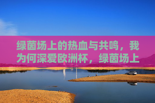 绿茵场上的热血与共鸣,我为何深爱欧洲杯,绿茵场上的热血共鸣,我深爱欧洲杯 绿茵场上的热血与共鸣,我为何深爱欧洲杯,绿茵场上的热血共鸣,我深爱欧洲杯