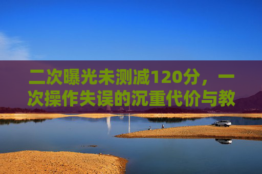 二次曝光未测减120分,一次操作失误的沉重代价与教育警示 二次曝光未测减120分,一次操作失误的沉重代价与教育警示